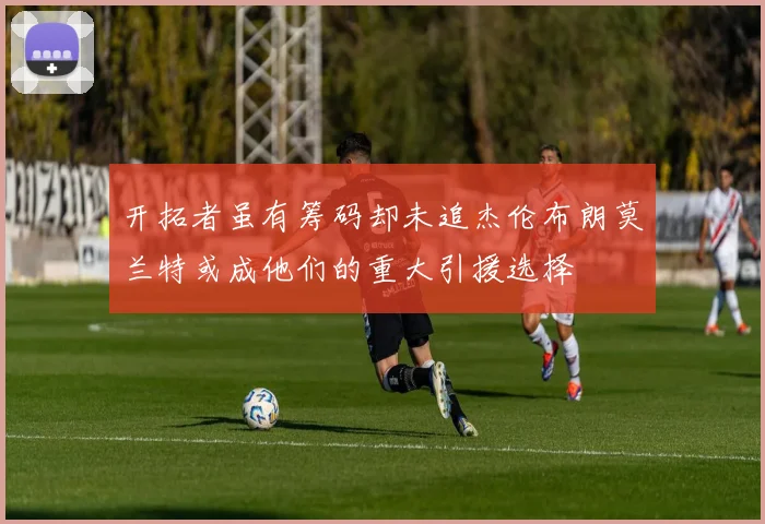 开拓者虽有筹码却未追杰伦布朗莫兰特或成他们的重大引援选择