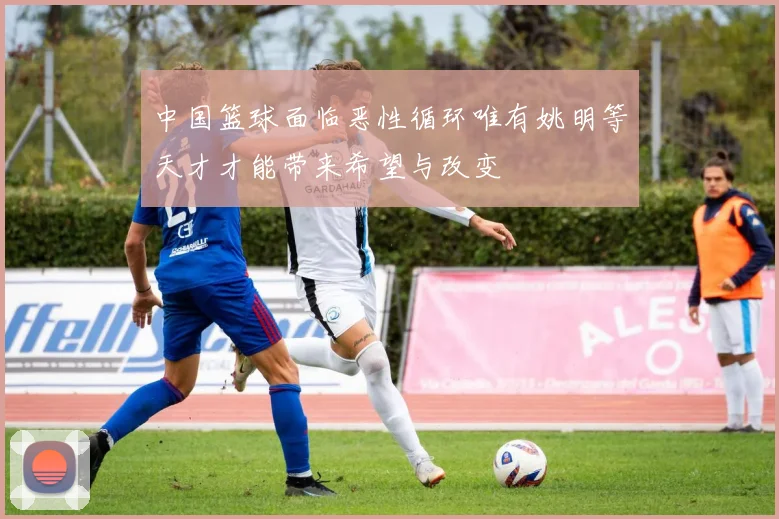 中国篮球面临恶性循环唯有姚明等天才才能带来希望与改变