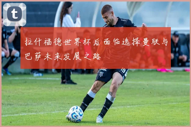 拉什福德世界杯后面临选择曼联与巴萨未来发展之路