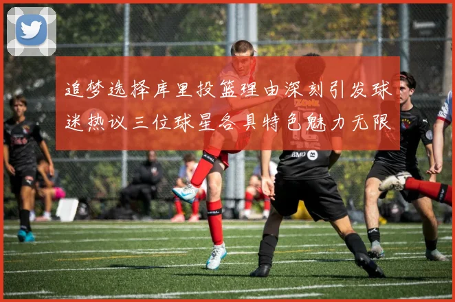追梦选择库里投篮理由深刻引发球迷热议三位球星各具特色魅力无限