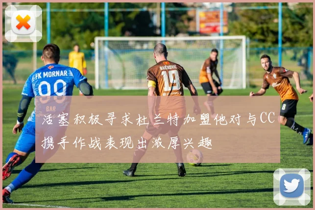 活塞积极寻求杜兰特加盟他对与CC携手作战表现出浓厚兴趣