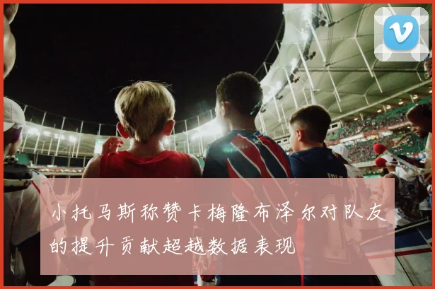 小托马斯称赞卡梅隆布泽尔对队友的提升贡献超越数据表现