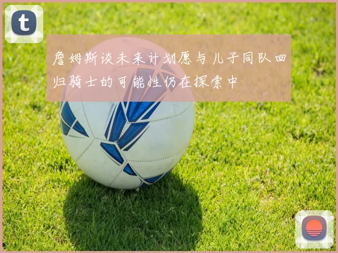 詹姆斯谈未来计划愿与儿子同队回归骑士的可能性仍在探索中