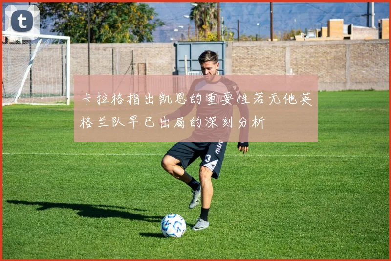 卡拉格指出凯恩的重要性若无他英格兰队早已出局的深刻分析