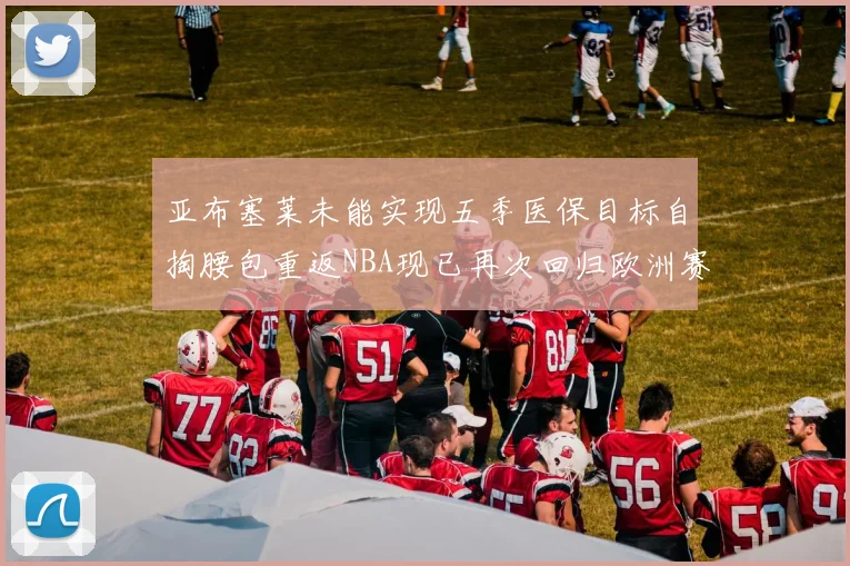 亚布塞莱未能实现五季医保目标自掏腰包重返NBA现已再次回归欧洲赛场