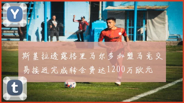 斯基拉透露格里马尔多加盟马竞交易接近完成转会费达1200万欧元