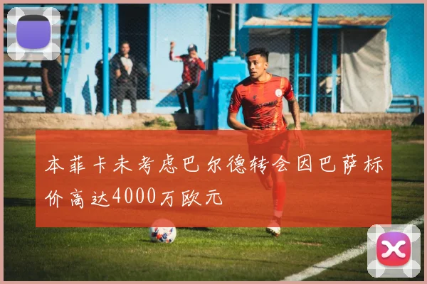 本菲卡未考虑巴尔德转会因巴萨标价高达4000万欧元