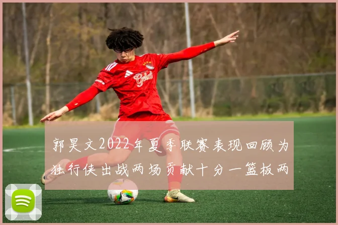 郭昊文2022年夏季联赛表现回顾为独行侠出战两场贡献十分一篮板两助攻