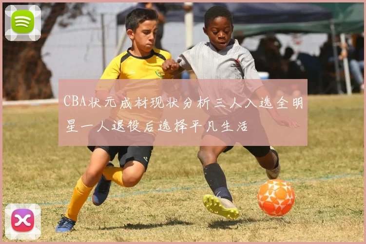CBA状元成材现状分析三人入选全明星一人退役后选择平凡生活