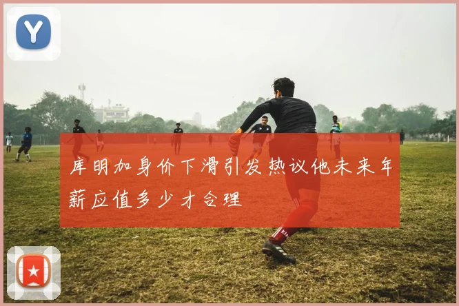 库明加身价下滑引发热议他未来年薪应值多少才合理