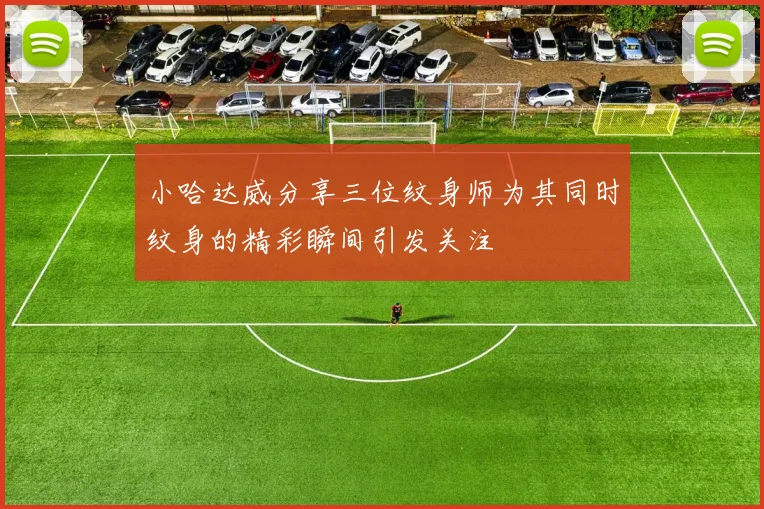 小哈达威分享三位纹身师为其同时纹身的精彩瞬间引发关注