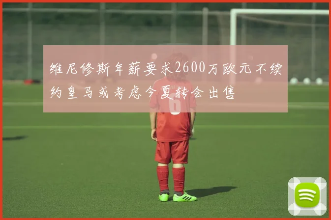 维尼修斯年薪要求2600万欧元不续约皇马或考虑今夏转会出售